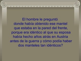 El hombre le preguntó  donde había obtenido ese mantel  que estaba en la pared del frente,  porque era idéntico al que su esposa había hecho años atrás en Austria  antes de la guerra y cómo podía haber dos manteles tan idénticos? 