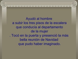 Ayudó al hombre  a subir los tres pisos de la escalera  que conducía al departamento  de la mujer . Tocó en la puerta y presenció la más bella reunión de Navidad  que pudo haber imaginado. 