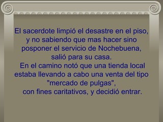 El sacerdote limpió el desastre en el piso, y no sabiendo que mas hacer sino posponer el servicio de Nochebuena, salió para su casa.  En el camino notó que una tienda local estaba llevando a cabo una venta del tipo "mercado de pulgas",  con fines caritativos, y decidió entrar. 