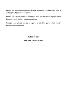 Contar con un espacio limpio y ordenado para evitar perdida de tornillos o
daños a los dispositivos al cambiar.

Contar con las herramientas necesarias para evitar daños al equipo como
la pulsera antiestática y los desarmadores.

Conocer que piezas vamos a reparar o cambiar para evitar mover
dispositivos innecesarios.




                             Elaborado por:

                        CRISTIAN ANDRES ROJAS
 