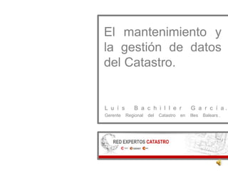 El mantenimiento y
la gestión de datos
del Catastro.
L u í s B a c h i l l e r G a r c í a .
Gerente Regional del Catastro en Illes Balears .
 