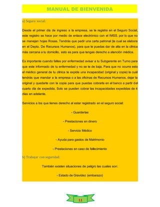 MANUAL DE BIENVENIDA
11
a) Seguro social:
Desde el primer día de ingreso a la empresa, se te registra en el Seguro Social,
este registro se hace por medio de enlace electrónico con el IMSS, por lo que no
se manejan hojas Rosas. Tendrás que pedir una carta patronal (la cual se elabora
en el Depto. De Recursos Humanos), para que te puedas dar de alta en la clínica
más cercana a tu domicilio, esto es para que tengas derecho a atención médica.
Es importante cuando faltes por enfermedad avisar a tu Subgerente en Turno para
que este informado de tu enfermedad y no se te de baja. Para que no ocurra esto
el médico general de tu clínica te expide una incapacidad (original y copia) la cuál
tendrás que mandar a la empresa o a las oficinas de Recursos Humanos, dejar la
original y quedarte con la copia para que puedas cobrarla en el banco a partir del
cuarto día de expedida. Solo se pueden cobrar las incapacidades expedidas de 4
días en adelante.
Servicios a los que tienes derecho al estar registrado en el seguro social:
- Guarderías
- Prestaciones en dinero
- Servicio Médico
- Ayuda para gastos de Matrimonio
- Prestaciones en caso de fallecimiento
b) Trabajar con seguridad:
También existen situaciones de peligro las cuales son:
- Estado de Gravidez (embarazo)
 
