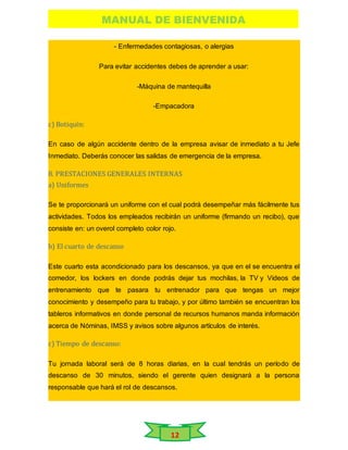 MANUAL DE BIENVENIDA
12
- Enfermedades contagiosas, o alergias
Para evitar accidentes debes de aprender a usar:
-Máquina de mantequilla
-Empacadora
c) Botiquín:
En caso de algún accidente dentro de la empresa avisar de inmediato a tu Jefe
Inmediato. Deberás conocer las salidas de emergencia de la empresa.
8. PRESTACIONES GENERALES INTERNAS
a) Uniformes
Se te proporcionará un uniforme con el cual podrá desempeñar más fácilmente tus
actividades. Todos los empleados recibirán un uniforme (firmando un recibo), que
consiste en: un overol completo color rojo.
b) El cuarto de descanso
Este cuarto esta acondicionado para los descansos, ya que en el se encuentra el
comedor, los lockers en donde podrás dejar tus mochilas, la TV y Videos de
entrenamiento que te pasara tu entrenador para que tengas un mejor
conocimiento y desempeño para tu trabajo, y por último también se encuentran los
tableros informativos en donde personal de recursos humanos manda información
acerca de Nóminas, IMSS y avisos sobre algunos artículos de interés.
c) Tiempo de descanso:
Tu jornada laboral será de 8 horas diarias, en la cual tendrás un período de
descanso de 30 minutos, siendo el gerente quien designará a la persona
responsable que hará el rol de descansos.
 
