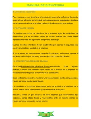 MANUAL DE BIENVENIDA
13
d) Capacitación y desarrollo
Para nosotros es muy importante el crecimiento personal y profesional de nuestro
personal, por tal motivo se te invitará a diversos cursos de capacitación, siendo de
suma importancia el que se acuda a cada uno de ellos cuando se te indique.
9. POLÍTICAS DE IMAGEN
Es requisito que todos los miembros de la empresa sigan los estándares de
presentación que se enumeran dentro de dichas políticas, las cuales vienen
impresas al reverso del reglamento disciplinario de trabajo.
Muchos de estos estándares fueron establecidos por razones de seguridad para
nuestro empleados y sanidad de la empresa.
Si no se siguen los estándares de presentación e imagen, se le puede regresar al
empleado, del trabajo a su casa y estará sujeto a acciones disciplinarias.
10. REGLAMENTO INTERIOR DE TRABAJO
Dentro del Reglamento Disciplinario de Trabajo encontrarás todas aquellas
políticas y normas que deberás seguir dentro de tu estancia en la empresa, las
cuales te serán entregadas al momento de tu contratación.
Estas políticas te ayudarán a mantener una buena relación con tus compañeros de
trabajo, así como con tus supervisores.
Las sanciones a conductas inapropiadas serán de acuerdo a la magnitud de la
acción, y estas serán determinadas por tu Gerente de la empresa.
Recuerda, somos un gran equipo y de todos depende que nuestra familia siga
creciendo, siendo éticos, leales y responsables tanto en nuestra estancia de
trabajo, así como en nuestro mundo exterior.
 
