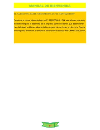 MANUAL DE BIENVENIDA
14
11. YA ERES UNA PARTE FUNDAMENTAL DE “EL MANTEQUILLÓN”
Desde de tu primer día de trabajo en EL MANTEQUILLÓN vas a hacer una pieza
fundamental para el desarrollo de la empresa por lo que tienes que desempeñar
bien tu trabajo y si tienes alguna duda o sugerencia no dudes en decirnos. Nos da
mucho gusto tenerte en la empresa. Bienvenido al equipo de EL MANTEQULLON.
 