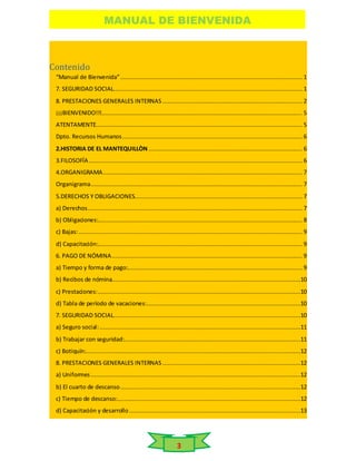 MANUAL DE BIENVENIDA
3
Contenido
“Manual de Bienvenida”........................................................................................................ 1
7. SEGURIDAD SOCIAL............................................................................................................ 1
8. PRESTACIONES GENERALES INTERNAS ................................................................................ 2
¡¡¡BIENVENIDO!!!................................................................................................................... 5
ATENTAMENTE...................................................................................................................... 5
Dpto. Recursos Humanos....................................................................................................... 6
2.HISTORIA DE EL MANTEQUILLÒN ........................................................................................ 6
3.FILOSOFÍA .......................................................................................................................... 6
4.ORGANIGRAMA.................................................................................................................. 7
Organigrama......................................................................................................................... 7
5.DERECHOS Y OBLIGACIONES................................................................................................ 7
a) Derechos........................................................................................................................... 7
b) Obligaciones:..................................................................................................................... 8
c) Bajas:................................................................................................................................ 9
d) Capacitación:..................................................................................................................... 9
6. PAGO DE NÓMINA............................................................................................................. 9
a) Tiempo y forma de pago:.................................................................................................... 9
b) Recibos de nómina............................................................................................................10
c) Prestaciones:....................................................................................................................10
d) Tabla de período de vacaciones:........................................................................................10
7. SEGURIDAD SOCIAL...........................................................................................................10
a) Seguro social:...................................................................................................................11
b) Trabajar con seguridad:.....................................................................................................11
c) Botiquín:...........................................................................................................................12
8. PRESTACIONES GENERALES INTERNAS ...............................................................................12
a) Uniformes ........................................................................................................................12
b) El cuarto de descanso.......................................................................................................12
c) Tiempo de descanso:.........................................................................................................12
d) Capacitación y desarrollo ..................................................................................................13
 