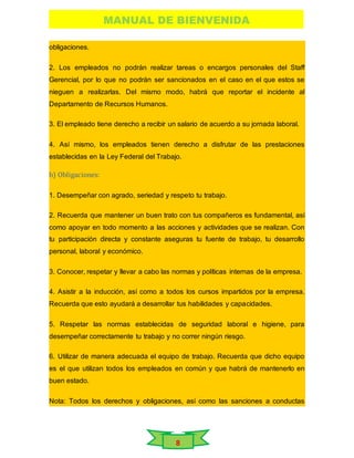 MANUAL DE BIENVENIDA
8
obligaciones.
2. Los empleados no podrán realizar tareas o encargos personales del Staff
Gerencial, por lo que no podrán ser sancionados en el caso en el que estos se
nieguen a realizarlas. Del mismo modo, habrá que reportar el incidente al
Departamento de Recursos Humanos.
3. El empleado tiene derecho a recibir un salario de acuerdo a su jornada laboral.
4. Así mismo, los empleados tienen derecho a disfrutar de las prestaciones
establecidas en la Ley Federal del Trabajo.
b) Obligaciones:
1. Desempeñar con agrado, seriedad y respeto tu trabajo.
2. Recuerda que mantener un buen trato con tus compañeros es fundamental, así
como apoyar en todo momento a las acciones y actividades que se realizan. Con
tu participación directa y constante aseguras tu fuente de trabajo, tu desarrollo
personal, laboral y económico.
3. Conocer, respetar y llevar a cabo las normas y políticas internas de la empresa.
4. Asistir a la inducción, así como a todos los cursos impartidos por la empresa.
Recuerda que esto ayudará a desarrollar tus habilidades y capacidades.
5. Respetar las normas establecidas de seguridad laboral e higiene, para
desempeñar correctamente tu trabajo y no correr ningún riesgo.
6. Utilizar de manera adecuada el equipo de trabajo. Recuerda que dicho equipo
es el que utilizan todos los empleados en común y que habrá de mantenerlo en
buen estado.
Nota: Todos los derechos y obligaciones, así como las sanciones a conductas
 