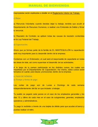MANUAL DE BIENVENIDA
9
inapropiadas serán explicadas a detalle en el Reglamento Interior de Trabajo.
c) Bajas:
a) Renuncia Voluntaria; cuando decidas dejar tu trabajo, tendrás que acudir al
Departamento de Recursos Humanos, a realizar una Entrevista de Salida y firmar
tu renuncia.
b) Rescisión de Contrato; se aplican todas las causas de rescisión contenidas
en la Ley Federal del Trabajo.
d) Capacitación:
Ahora que ya formas parte de la familia de EL MANTEQUILLÓN tu capacitación
será muy importante para tu desarrollo dentro de la empresa.
Contamos con un Entrenador, el cual será el responsable de capacitarte en todas
las áreas de éste, así como supervisar el desarrollo de tus actividades.
A lo largo de tu carrera participarás en los distintos cursos, los cuales son
impartidos por el Departamento de Capacitación. Así mismo, estos cursos serán
tomados en cuenta para futuras promociones dentro de la empresa.
6. PAGO DE NÓMINA
a) Tiempo y forma de pago:
Los cortes de pago son de Lunes a Domingo de cada semana
independientemente del día en que iniciaste a trabajar.
Tu sueldo se pagará cada jueves en el caso de los empleados generales y los
días 15 y último de cada mes en el caso de subgerentes, gerentes, empleados
operativos y administrativos.
Tu pago lo recibirás a través de una tarjeta de débito para que acudas al banco y
puedas realizar el retiro.
 