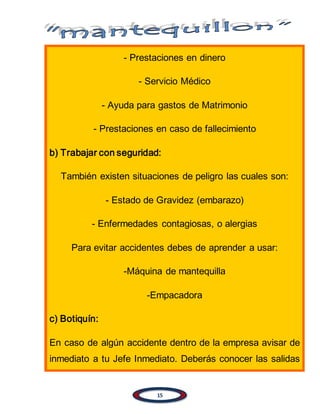 15
- Prestaciones en dinero
- Servicio Médico
- Ayuda para gastos de Matrimonio
- Prestaciones en caso de fallecimiento
b) Trabajar con seguridad:
También existen situaciones de peligro las cuales son:
- Estado de Gravidez (embarazo)
- Enfermedades contagiosas, o alergias
Para evitar accidentes debes de aprender a usar:
-Máquina de mantequilla
-Empacadora
c) Botiquín:
En caso de algún accidente dentro de la empresa avisar de
inmediato a tu Jefe Inmediato. Deberás conocer las salidas
 