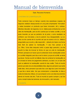 6
Dpto. Recursos Humanos
2.HISTORIA DE EL MANTEQUILLÒN
Todo comenzó hace un tiempo cuando dos estudiosas mujeres de
negocios estaban desayunando en una junta empresarial “hot-cakes”
y estas buscaban un producto que fuera innovador, útil y exitoso.
Mientras discutían de negocios, la Lic. Islaba quiso embadurnar su hot-
cake de mantequilla, pero se dio cuenta que no había cuchillo y no se
quiso levantar ya que se perdería de la junta y como resultado se
enfriaron sus hot-cakes y eso le pareció muy desagradable. La Lic.
Oliva se dio cuenta de lo ocurrido asi que se acerco a la Lic. Islaba a
preguntarle que ocurría y ella respondió: - debería de haber una forma
mas fácil de aplicar la mantequilla. Y eso hizo pensar a la
Lic. Oliva. Unos días después volvió a pasar algo parecido y se les
ocurrió la idea de innovar la forma en que se unta la mantequilla.
Primero pensaron en hacer que el contenedor de la mantequilla tuviera
un cuchillo integrado pero iba a ser lo mismo ya que el cuchillo se tenia
que lavar. Se les ocurrió la brillante idea de contener la mantequilla en
un envase en forma de pegamento adhesivo, es decir, en un tubo del
cual va saliendo la mantequilla cuando le das vuelta. Todo el mundo
pensó que esta era una descabellada idea; algunos pensaron que sería
mala idea, otros pensaron que esto iba a ser algo loco pero innovador
y que iba a tener éxito. Asi que comenzaron a desarrollar la idea a
costa de todas las criticas y lo que empezó como una idea loca terminó
siendo el invento del año. Todo el mundo la quería comprar y así fue
como rompió todas las barreras de innovación y del mercado.
3.FILOSOFÍA
 