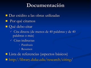 Documentación Dar crédito a las obras utilizadas Por qué citamos Qué debo citar Cita directa (de menos de 40 palabras y de 40 palabras o más) Citas indirectas Paráfrasis Resumen Lista de referencias (aspectos básicos) http:// library.duke.edu /research/citing / 
