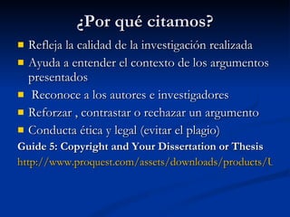¿Por qué citamos? Refleja la calidad de la investigación realizada Ayuda a entender el contexto de los argumentos presentados Reconoce a los autores e investigadores Reforzar , contrastar o rechazar un argumento Conducta ética y legal (evitar el plagio) Guide 5: Copyright and Your Dissertation or Thesis  http://www.proquest.com/assets/downloads/products/UMI_CopyrightGuide.pdf 