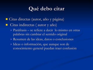 Qué debo citar Citas directas (autor, año y página) Citas indirectas ( autor y año) Paráfrasis – se refiere a decir  lo mismo en otras palabras sin cambiar el sentido original  Resumen de las ideas, datos o conclusiones Ideas o información, que aunque son de conocimiento general puedan traer confusión 