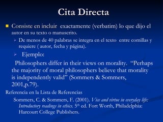Cita Directa Consiste en incluir  exactamente (verbatim) lo que dijo el  autor en su texto o manuscrito. De menos de 40 palabras se integra en el texto  entre comillas y requiere ( autor, fecha y página). Ejemplo: Philosophers differ in their views on morality.  “Perhaps the majority of moral philosophers believe that morality is independently valid” (Sommers & Sommers, 2001,p.79).  Referencia en la Lista de Referencias Sommers, C. & Sommers, F. (2001).  Vice and virtue in everyday life: Introductory readings in ethics . 5 th  ed. Fort Worth, Philadelphia: Harcourt College Publishers. 