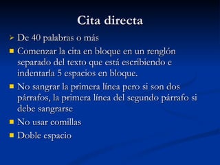 Cita directa De 40 palabras o más Comenzar la cita en bloque en un renglón separado del texto que está escribiendo e indentarla 5 espacios en bloque.  No sangrar la primera línea pero si son dos párrafos, la primera línea del segundo párrafo si debe sangrarse No usar comillas Doble espacio 