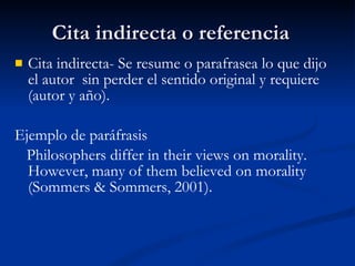 Cita indirecta o referencia  Cita indirecta- Se resume o parafrasea lo que dijo el autor  sin perder el sentido original y requiere (autor y a ño). Ejemplo de paráfrasis Philosophers differ in their views on morality.  However, many of them believed on morality (Sommers & Sommers, 2001). 
