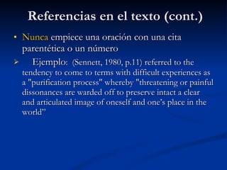 Referencias en el texto (cont.) Nunca  empiece una oración con una cita parentética o un número Ejemplo :  (Sennett, 1980, p.11) referred to the tendency to come to terms with difficult experiences as a "purification process" whereby "threatening or painful dissonances are warded off to preserve intact a clear and articulated image of oneself and one’s place in the world” 