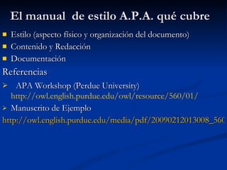 El manual  de estilo A.P.A. qué cubre Estilo (aspecto físico y organización del documento) Contenido y Redacción Documentación Referencias APA Workshop (Perdue University)   http://owl.english.purdue.edu/owl/resource/560/01/ Manuscrito de Ejemplo http://owl.english.purdue.edu/media/pdf/20090212013008_560.pdf 