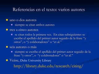 Referencias en el texto: v arios autores   uno o dos autores siempre se citan ambos autores tres a cinco autores se citan todos la primera vez.  En citas subsiguientes se escribe el apellido del primer autor seguido de la frase “y otros”, o “y colaboradores” o “et al.” seis autores o más siempre se escribe el apellido del primer autor seguido de la frase “y otros”, o  “y colaboradores” o “et al.”   Veáse,  Duke University Library http :// library.duke.edu / research / citing / 