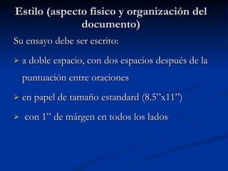 Estilo (aspecto físico y organización del documento) Su ensayo debe ser escrito: a doble espacio, con dos espacios después de la puntuación entre oraciones en papel de tamaño estandard (8.5”x11”) con 1” de márgen en todos los lados 