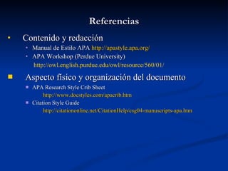 Referencias Contenido y redacción Manual de Estilo APA  http :// apastyle.apa.org / APA Workshop (Perdue University) http://owl.english.purdue.edu/owl/resource/560/01/ Aspecto físico y organización del documento   APA Research Style Crib Sheet http :// www.docstyles.com / apacrib.htm Citation Style Guide http://citationonline.net/CitationHelp/csg04-manuscripts-apa.htm 
