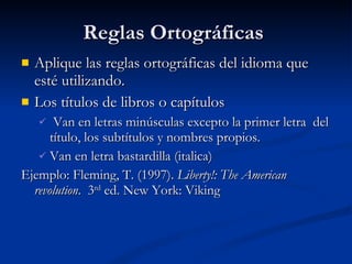 Reglas Ortográficas  Aplique las reglas ortográficas del idioma que esté utilizando. Los títulos de libros o capítulos Van en letras minúsculas excepto la primer letra  del título, los subtítulos y nombres propios.  Van en letra bastardilla (italica) Ejemplo: Fleming, T. (1997).  Liberty!: The American revolution .  3 rd  ed. New York: Viking 