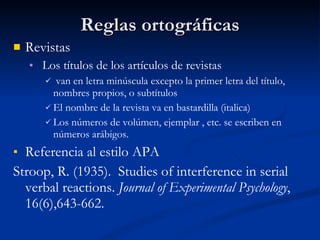 Reglas ortográficas Revistas Los títulos de los artículos de revistas van en letra minúscula excepto la primer letra del título, nombres propios, o subtítulos El nombre de la revista va en bastardilla (italica) Los números de volúmen, ejemplar , etc. se escriben en números arábigos. Referencia al estilo APA Stroop, R. (1935).  Studies of interference in serial verbal reactions.  Journal of Expe rimental Psychology , 16(6),643-662. 