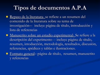 Tipos de documentos A.P.A Repaso de la literatura-  se refiere a un resumen del contenido de la literatura sobre su tema de investigación–-  incluye página de título, introducción y lista de referencias Manuscrito sobre un estudio experimental-  Se refiere a la descripción del experimento -- incluye página de título, resumen, intoducción, metodología, resultados, discusión, referencias, apédices y tablas e ilustraciones. Formato general – página de título,  resumen, manuscrito y referencias 