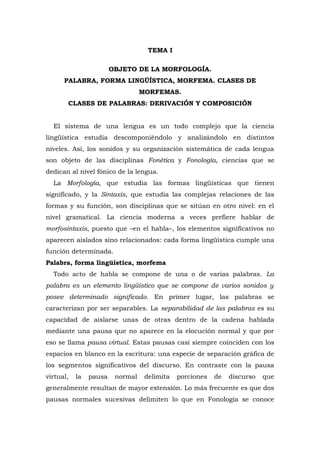 TEMA I
OBJETO DE LA MORFOLOGÍA.
PALABRA, FORMA LINGÜÍSTICA, MORFEMA. CLASES DE
MORFEMAS.
CLASES DE PALABRAS: DERIVACIÓN Y COMPOSICIÓN
El sistema de una lengua es un todo complejo que la ciencia
lingüística estudia descomponiéndolo y analizándolo en distintos
niveles. Así, los sonidos y su organización sistemática de cada lengua
son objeto de las disciplinas Fonética y Fonología, ciencias que se
dedican al nivel fónico de la lengua.
La Morfología, que estudia las formas lingüísticas que tienen
significado, y la Sintaxis, que estudia las complejas relaciones de las
formas y su función, son disciplinas que se sitúan en otro nivel: en el
nivel gramatical. La ciencia moderna a veces prefiere hablar de
morfosintaxis, puesto que –en el habla–, los elementos significativos no
aparecen aislados sino relacionados: cada forma lingüística cumple una
función determinada.
Palabra, forma lingüística, morfema
Todo acto de habla se compone de una o de varias palabras. La
palabra es un elemento lingüístico que se compone de varios sonidos y
posee determinado significado. En primer lugar, las palabras se
caracterizan por ser separables. La separabilidad de las palabras es su
capacidad de aislarse unas de otras dentro de la cadena hablada
mediante una pausa que no aparece en la elocución normal y que por
eso se llama pausa virtual. Estas pausas casi siempre coinciden con los
espacios en blanco en la escritura: una especie de separación gráfica de
los segmentos significativos del discurso. En contraste con la pausa
virtual, la pausa normal delimita porciones de discurso que
generalmente resultan de mayor extensión. Lo más frecuente es que dos
pausas normales sucesivas delimiten lo que en Fonología se conoce
 