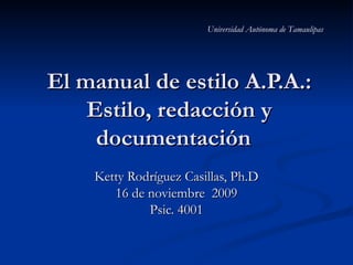 Universidad Autónoma de Tamaulipas




El manual de estilo A.P.A.:
    Estilo, redacción y
     documentación
    Ketty Rodríguez Casillas, Ph.D
       16 de noviembre 2009
             Psic. 4001
 