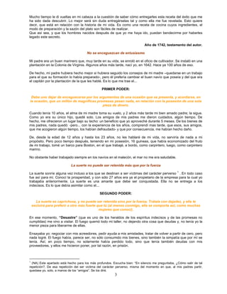 Mucho tiempo le di vueltas en mi cabeza a la cuestión de saber cómo entregarles esta receta del éxito que me
ha sido dada descubrir. Lo mejor será sin duda entregárselas tal y como ella me fue revelada. Esto quiere
decir, que está en relación con la historia de mi vida. Es como una receta de cocina cuyos ingredientes, el
modo de preparación y la sazón del plato son fáciles de realizar.
Que así sea, y que los hombres nacidos después de que yo me haya ido, puedan bendecirme por haberles
legado este secreto.

                                                                             Año de 1742, testamento del autor.

                                      No se enceguezcan de entusiasmo

Mi padre era un buen marinero que, muy tarde en su vida, se enroló en el oficio de cultivador. Se instaló en una
plantación en la Colonia de Virginia. Algunos años más tarde, nací yo, en 1642. Hace ya 100 años de eso.

De hecho, mi padre hubiera hecho mejor si hubiera seguido los consejos de mi madre –quedarse en un trabajo
para el que su formación lo había preparado-, pero él prefería cambiar el buen navío que poseía y del que era
el capitán por la plantación de la que les hablé. Es lo que me trae el...

                                                PRIMER PODER:

 Debe uno dejar de enceguecerse por los argumentos de una ocasión que se presenta, y acordarse, en
la ocasión, que un millón de magnificas promesas pesan nada, en relación con la posesión de una sola
                                           pieza de dinero.

Cuando tenía 10 años, el alma de mi madre toma su vuelo, y 2 años más tarde mi bien amado padre; la sigue.
Como yo era su único hijo, quedé solo. Los amigos de mis padres me dieron cuidados, algún tiempo. De
hecho, me ofrecieron un lugar bajo su techo: un beneficio que yo aproveché durante 5 meses. De los bienes de
mis padres, nada quedó: -pero... con la experiencia de los años, comprendí mas tarde, que esos, sus amigos,
que me acogieron algún tiempo, los habían defraudado- y que por consecuencia, me habían hecho daño.

De, desde la edad de 12 años y hasta los 23 años, no les hablaré de mi vida, no serviría de nada a mi
propósito. Pero poco tiempo después, teniendo en mi posesión, 16 guineas, que había economizado del fruto
de mi trabajo, tomé un barco para Boston, en el que trabajé, a bordo, como carpintero, luego, como carpintero
marino.

No obstante haber trabajado siempre en los navíos en el malecón, el mar no me era saludable.

                            La suerte no puede ser retenida más que por la fuerza
                                                                                                    1
La suerte sonríe alguna vez incluso a los que se destinan a ser víctimas del carácter perverso . En todo caso
fue así para mí. Conocí la prosperidad, y con sólo 27 años era ya el propietario de la empresa para la cual yo
trabajaba anteriormente. La suerte es una amante que debe ser conquistada. Ella no se entrega a los
indecisos. Es lo que debía asimilar como el...

                                               SEGUNDO PODER:

      La suerte es caprichosa, y no puede ser retenida sino por la fuerza. Trátala con dejadez, y ella te
    excluirá para preferir a otro más fuerte que tú (al menos conmigo, ella se comporta así, como muchas
                                              mujeres que conocí).

En ese momento, “Desastre” (que es uno de los heraldos de los espíritus indecisos y de las promesas no
cumplidas) me vino a visitar. El fuego quemó todo mi taller, no dejando otra cosa que deudas y, no tenía yo la
menor pieza para liberarme de ellas.

Ensayaba yo: negociar con mis acreedores, pedir ayuda a mis amistades, tratar de volver a partir de cero, pero
nada logré. El fuego había, parece ser, no sólo consumido mis bienes, sino también la simpatía que por mí se
tenía. Así, en poco tiempo, no solamente había perdido todo, sino que tenía también deudas con mis
proveedores, y ellos me hicieron poner, por tal razón, en prisión.



1
  (NA) Este apartado está hecho para los más profundos. Escucha bien: “En silencio me preguntaba, ¿Cómo salir de tal
repetición?, De esa repetición del ser victima del carácter perverso, misma del momento en que, al mis padres partir,
quedase yo, solo, a manos de los “amigos”. Se los diré.
                                                         3
 