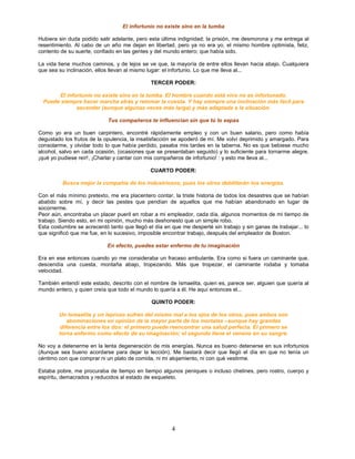 El infortunio no existe sino en la tumba

Hubiera sin duda podido salir adelante, pero esta última indignidad; la prisión, me desmorona y me entrega al
resentimiento. Al cabo de un año me dejan en libertad, pero ya no era yo, el mismo hombre optimista, feliz,
contento de su suerte, confiado en las gentes y del mundo entero; que había sido.

La vida tiene muchos caminos, y de lejos se ve que, la mayoría de entre ellos llevan hacia abajo. Cualquiera
que sea su inclinación, ellos llevan al mismo lugar: el infortunio. Lo que me lleva al...

                                              TERCER PODER:

        El infortunio no existe sino en la tumba. El hombre cuando está vivo no es infortunado.
  Puede siempre hacer marcha atrás y retomar la cuesta. Y hay siempre una inclinación más fácil para
               ascender (aunque algunas veces más larga) y más adaptada a la situación.

                            Tus compañeros te influencian sin que tú lo sepas

Como yo era un buen carpintero, encontré rápidamente empleo y con un buen salario, pero como había
degustado los frutos de la opulencia, la insatisfacción se apoderó de mí. Me volví deprimido y amargado. Para
consolarme, y olvidar todo lo que había perdido, pasaba mis tardes en la taberna. No es que bebiese mucho
alcohol, salvo en cada ocasión, (ocasiones que se presentaban seguido) y lo suficiente para tornarme alegre,
¡qué yo pudiese reír!, ¡Charlar y cantar con mis compañeros de infortunio! : y esto me lleva al...

                                              CUARTO PODER:

         Busca mejor la compañía de los industriosos, pues los otros debilitarán tus energías.

Con el más mínimo pretexto, me era placentero contar, la triste historia de todos los desastres que se habían
abatido sobre mí, y decir las pestes que pendían de aquellos que me habían abandonado en lugar de
socorrerme.
Peor aún, encontraba un placer pueril en robar a mi empleador, cada día, algunos momentos de mi tiempo de
trabajo. Siendo esto, en mi opinión, mucho más deshonesto que un simple robo.
Esta costumbre se acrecentó tanto que llegó el día en que me desperté sin trabajo y sin ganas de trabajar... lo
que significó que me fue, en lo sucesivo, imposible encontrar trabajo, después del empleador de Boston.

                            En efecto, puedes estar enfermo de tu imaginación

Era en ese entonces cuando yo me consideraba un fracaso ambulante. Era como si fuera un caminante que,
descendía una cuesta, montaña abajo, tropezando. Más que tropezar, el caminante rodaba y tomaba
velocidad.

También entendí este estado, descrito con el nombre de Ismaelita, quien es, parece ser, alguien que quería al
mundo entero, y quien creía que todo el mundo lo quería a él. He aquí entonces el...

                                              QUINTO PODER:

        Un Ismaelita y un leproso sufren del mismo mal a los ojos de los otros, pues ambos son
           abominaciones en opinión de la mayor parte de los mortales –aunque hay grandes
        diferencia entre los dos: el primero puede reencontrar una salud perfecta. El primero se
        torna enfermo como efecto de su imaginación; el segundo tiene el veneno en su sangre.

No voy a detenerme en la lenta degeneración de mis energías. Nunca es bueno detenerse en sus infortunios
(Aunque sea bueno acordarse para dejar la lección). Me bastará decir que llegó el día en que no tenía un
céntimo con que comprar ni un plato de comida, ni mi alojamiento, ni con qué vestirme.

Estaba pobre, me procuraba de tiempo en tiempo algunos peniques o incluso chelines, pero rostro, cuerpo y
espíritu, demacrados y reducidos al estado de esqueleto.




                                                      4
 