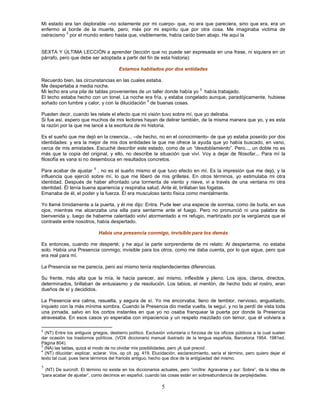 Mi estado era tan deplorable –no solamente por mi cuerpo- que, no era que pareciera, sino que era, era un
enfermo al borde de la muerte, pero; más por mi espíritu que por otra cosa. Me imaginaba victima de
          2
ostracismo por el mundo entero hasta que, visiblemente, había caído bien abajo. He aquí la


SEXTA Y ÚLTIMA LECCIÓN a aprender (lección que no puede ser expresada en una frase, ni siquiera en un
párrafo, pero que debe ser adoptada a partir del fin de esta historia):

                                        Estamos habitados por dos entidades

Recuerdo bien, las circunstancias en las cuales estaba.
Me despertaba a media noche.
Mi lecho era una pila de tablas provenientes de un taller donde había yo 3 había trabajado.
El techo estaba hecho con un tonel. La noche era fría, y estaba congelado aunque, paradójicamente, hubiese
                                                4
soñado con lumbre y calor, y con la dilucidación de buenas cosas.

Pueden decir, cuando les relate el efecto que mi visión tuvo sobre mí, que yo deliraba.
Si fue así, espero que muchos de mis lectores hayan de delirar también, de la misma manera que yo, y es esta
la razón por la que me lancé a la escritura de mi historia.

Es el sueño que me dejó en la creencia... –de hecho, no en el conocimiento- de que yo estaba poseído por dos
identidades: y era la mejor de mis dos entidades la que me ofrece la ayuda que yo había buscado, en vano,
cerca de mis amistades. Escuché describir este estado, como de un “desdoblamiento”. Pero..., un doble no es
más que la copia del original, y ello, no describe la situación que viví. Voy a dejar de filosofar... Para mí la
filosofía es vana si no desemboca en resultados concretos.
                           5
Para acabar de ajustar , no es el sueño mismo el que tuvo efecto en mí. Es la impresión que me dejó, y la
influencia que ejerció sobre mí, lo que me liberó de mis grilletes. En otros términos, yo estimulaba mi otra
identidad. Después de haber afrontado una tormenta de viento y nieve, vi a través de una ventana mi otra
identidad. Él tenía buena apariencia y respiraba salud. Ante él, brillaban las fogatas.
Emanaba de él, el poder y la fuerza. Él era musculoso tanto física como mentalmente.

Yo llamé tímidamente a la puerta, y él me dijo: Entra. Pude leer una especie de sonrisa, como de burla, en sus
ojos, mientras me alcanzaba una silla para sentarme ante el fuego. Pero no pronunció ni una palabra de
bienvenida y, luego de haberme calentado volví atormentado a mi refugio, martirizado por la vergüenza que el
contraste entre nosotros, había despertado.

                               Había una presencia conmigo, invisible para los demás

Es entonces, cuando me desperté; y he aquí la parte sorprendente de mi relato: Al despertarme, no estaba
solo. Había una Presencia conmigo; invisible para los otros, como me daba cuenta, por lo que sigue, pero que
era real para mí.

La Presencia se me parecía, pero así mismo tenía resplandecientes diferencias.

Su frente, más alta que la mía, le hacía parecer, así mismo, inflexible y pleno. Los ojos, claros, directos,
determinados, brillaban de entusiasmo y de resolución. Los labios, el mentón, de hecho todo el rostro, eran
dueños de sí y decididos.

La Presencia era calma, resuelta, y segura de sí. Yo me encorvaba, lleno de temblor, nervioso, angustiado,
inquieto con la más mínima sombra. Cuando la Presencia dio media vuelta, la seguí, y no la perdí de vista toda
una jornada, salvo en los cortos instantes en que yo no osaba franquear la puerta por donde la Presencia
atravesaba. En esos casos yo esperaba con impaciencia y un respeto mezclado con temor, que él volviera a

2
  (NT) Entre los antiguos griegos, destierro político. Exclusión voluntaria o forzosa de los oficios públicos a la cual suelen
dar ocasión los trastornos políticos. (VOX diccionario manual ilustrado de la lengua española, Barcelona 1954, 1981ed.
Página 804).
3
  (NA) las tablas, quizá el modo de no olvidar mis posibilidades, pero ¡A qué precio!.
4
  (NT) dilucidar: explicar, aclarar. Vox, op cit. pg. 419. Elucidación, esclarecimiento, sería el término, pero quiero dejar el
texto tal cual, pues tiene términos del francés antiguo, hecho que dice de la antigüedad del mismo.
5
  (NT) De surcroît. El término no existe en los diccionarios actuales, pero “croître: Agravarse y sur: Sobre”, da la idea de
“para acabar de ajustar”, como decimos en español, cuando las cosas están en sobreabundancia de perplejidades.

                                                              5
 