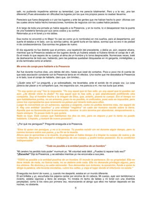 salir, no pudiendo impedirme admirar su temeridad, (¡se me parecía totalmente!, Pero y a la vez, ¡era tan
diferente!) Pues atravesaba sin dificultad los lugares por los que mis propios pasos no osaban llevarme.

Pareciera que fuera designado a ir por los lugares y ante las gentes que me habían hecho lo peor: oficinas con
las cuales otrora había hecho transacciones, hombres de negocios con los cuales había pactado.

A lo largo de toda una jornada yo había seguido a la Presencia, y en la noche, lo vi desaparecer tras la puerta
de una hostelería famosa por sus caros costos y su confort.
Retornaba yo a mi tonel y a mis tablas.

Esa noche no encontré a mi Mejor Yo (así es como yo lo nombraba) en mis sueños, pero al despertarme, por
suerte él estaba a mi lado, con su sonrisa calma, de gentil burla en los labios, sonrisa que no era ni de piedad
ni de condescendencia. Esa sonrisa me golpea de nuevo.

El día siguiente no fue distinto que el primero, una repetición del precedente, y debía yo, aún, esperar afuera,
mientras que la Presencia estaba en los lugares donde yo hubiera estado si hubiera tenido el coraje de ir allí.
Es el miedo lo que separa de su cuerpo al alma de un hombre y lo torna despreciable. Numerosas veces, traté
de deshacerme de todo eso, hablando, pero las palabras quedaban bloqueadas en mi garganta, ininteligibles: y
el día terminaba como el anterior.

Me armo de coraje para hablarle a la Presencia

Así fue durante muchos días, uno detrás del otro, hasta que cesé de contarlos. Poco a poco me di cuenta de
que esta asociación constante con la Presencia tenía en mí efectos. Una noche que me desvelaba la Presencia
a mi lado, tuve el coraje de hablarle, claro que, con timidez...

“¿Quién eres tú?” Le pregunté, y yo sobresaltado, me levantaba, ante el sonido de mi propia voz. La cosa
parecía dar placer a mi compañero que, me respondía con, me parecía a mí, me nos burla que antes.

“Yo soy quien yo soy” fue la respuesta. “Yo soy aquel que tú has sido; yo soy aquel que tú puedes ser
aún; ¿de dónde viene tu duda? Yo soy aquel que tú has sido, y que abandonaste prefiriendo otra
compañía. Soy el hombre hecho a la imagen de Dios, que, antaño, poseía tu cuerpo. Era el tiempo en
que habitábamos juntos, no en armonía, pues no es posible, ni unificados, pues esto es imposible, pero
como los copropietarios que raramente se pelean por tenerlo todo para ellos.
Luego te convertiste en un achacoso, egoísta y exigente, como no podías tenerme más, me separé de
ti. Hay una entidad “positiva” y una entidad “negativa” en cada ser humano nacido sobre la tierra.
Aquella que es favorecida por la encarnación, domina: la otro termina por abandonar, temporalmente o,
hasta siempre. Yo poseo todo lo que quiero.
Nada es tuyo. Este cuerpo que habitamos los dos es mío, pero es impuro y por lo tanto no puedo
habitarlo. Límpialo, y tomaré de nuevo posesión”.

“¿Por qué me persigues?” Pregunté enseguida a la Presencia.

“Eres tú quien me persigue, y no a la inversa. Tú puedes existir sin mí durante algún tiempo, pero tu
camino tornara sobre sus pasos, y su fin es la muerte.
Ahora que te aproximas a la muerte, te preguntas si había tiempo d e limpiar tu cuerpo de nuevo y de
invitarme. Descarta la voluntad e inteligencia de ese cuerpo, y podré tomar posesión. Es la condición
indispensable”

                           “Todo es posible a la entidad positiva de un hombre”

“Mi cerebro ha perdido todo poder” murmuré yo. “Mi voluntad está débil. ¿Puedes tú reparar todo eso?”
“¡Escucha!” Dijo la Presencia, y se estiraba mientras yo me encorvaba a sus pies.

“TODO es posible a la entidad positiva de un hombre. El mundo le pertenece. Es su propiedad. Ella no
tiene miedo de nada, no fuerza nada, no se detiene ante nada. Ella no demanda privilegio alguno, pero
los obtiene. No domina y no sabe retroceder. Sus demandas son órdenes; la oposición, funde a quien le
dirige la palabra; ella levanta montañas, cubre los valles, y viaja al lugar donde el infortunio no existe.”

Enseguida me dormí de nuevo, y, cuando me desperté, estaba en un mundo diferente.
El sol brillaba y yo, escuchaba los pájaros cantar por encima de mi cabeza. Mi cuerpo, ayer aún tembloroso e
incierto, estaba vigoroso y lleno de energía. Yo miraba mi lecho de tablas y mi tonel con una divertida
perplejidad, como si los viera por primera vez, reconociendo el abrigo que ellos me habían deparado en las
noches, no obstante.
                                                       6
 