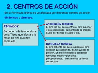 2. CENTROS DE ACCIÓN2. CENTROS DE ACCIÓN
En la Península Ibérica se ve afectada por diferentes centros de acción
dinámicos y térmicos.
TérmicosTérmicos:
Se deben a la temperatura
de la Tierra que afecta a la
masa de aire que hay
sobre ella.
ANTICICLÓN TÉRMICO
El aire frío del suelo enfría el aire superior
y este desciende, aumentando la presión.
Suele ser tiempo estable y frío.
BORRASCA TÉRMICA
El aire caliente del suele calienta el aire
superior que asciende, disminuyendo la
presión. En su elevación se condensa
formando nubes y por tanto
precipitaciones, normalmente de lluvia
convectiva.
 