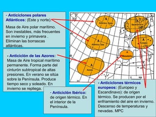 A
Meseteño- Anticiclón de las Azores:
Masa de Aire tropical marítimo
permanente. Forma parte del
cinturón subtropical de altas
presiones. En verano se sitúa
sobre la Península. Produce
tiempo seco y soleado. En
invierno se repliega.
- Anticiclones polares
Atlánticos: (Este y norte).
Masa de Aire polar marítimo.
Son inestables, más frecuentes
en invierno y primavera .
Eliminan las borrascas
atlánticas.
- Anticiclones térmicos
europeos: (Europeo y
Escandinavo): de origen
térmico. Se producen por el
enfriamiento del aire en invierno.
Descenso de temperaturas y
nevadas. MPC
- Anticiclón Ibérico:
de origen térmico. En
el interior de la
Península.
 