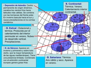 - Depresión de Islandia: Centro
permanente de origen dinámico,
canaliza los vientos fríos hacia
latitudes más cálidas. Se combina
con las borrascas del frente polar.
En invierno bascula hacia el sur y
causa precipitaciones en la cornisa
cantábrica.
- D. de Génova: Aparece en
invierno y primavera y sobre todo
otoño. (por la mayor temperatura
de las aguas mediterráneas). Tiene
una presencia limitada. Combinado
con el anticiclón continental
europeo genera gotas frías
- B. Sahariana: Térmica.
Aire cálido y seco. Aparece
en verano.
B. Continental:
Térmica. Verano.
Calentamiento interior
continental .
B
- B. Estival : Estacional y
térmica. Producida por el
calentamiento del interior
peninsular en verano. Nubes
de desarrollo vertical.
Precipitaciones.
 