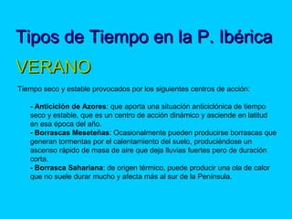 Tipos de Tiempo en la P. IbéricaTipos de Tiempo en la P. Ibérica
 
VERANOVERANO
Tiempo seco y estable provocados por los siguientes centros de acción:
- Anticiclón de Azores: que aporta una situación anticiclónica de tiempo
seco y estable, que es un centro de acción dinámico y asciende en latitud
en esa época del año.
- Borrascas Meseteñas: Ocasionalmente pueden producirse borrascas que
generan tormentas por el calentamiento del suelo, produciéndose un
ascenso rápido de masa de aire que deja lluvias fuertes pero de duración
corta.
- Borrasca Sahariana: de origen térmico, puede producir una ola de calor
que no suele durar mucho y afecta más al sur de la Península.
 