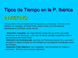Tipos de Tiempo en la P. IbéricaTipos de Tiempo en la P. Ibérica
 
INVIERNOINVIERNO
Tiempo seco y frío provocado por los siguientes Anticiclones Térmicos, es lo
habitual, sin embargo, el Frente Polar puede incidir en la Península al
desplazarse el Anticiclón de las Azores.
- Anticiclón meseteño: de origen térmico producido por el frío que suele
adueñarse de la Península y que hace de efecto pantalla impidiendo entrar a
las borrascas del Frente Polar.
-Anticiclón de Centroeuropa: que trae a la Península tiempo frío y seco pero
que tiene un efecto limitado por ser frenado por las cadenas montañosas como
los Pirineos.
-Anticiclón Polar Atlántico: Son inestables, más frecuentes en invierno y
primavera . Eliminan las borrascas atlánticas.
 