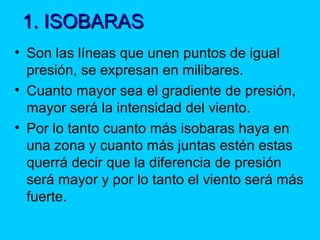 1. ISOBARAS1. ISOBARAS
• Son las líneas que unen puntos de igual
presión, se expresan en milibares.
• Cuanto mayor sea el gradiente de presión,
mayor será la intensidad del viento.
• Por lo tanto cuanto más isobaras haya en
una zona y cuanto más juntas estén estas
querrá decir que la diferencia de presión
será mayor y por lo tanto el viento será más
fuerte.
 