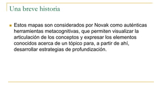 Una breve historia
 Estos mapas son considerados por Novak como auténticas
herramientas metacognitivas, que permiten visualizar la
articulación de los conceptos y expresar los elementos
conocidos acerca de un tópico para, a partir de ahí,
desarrollar estrategias de profundización.
 