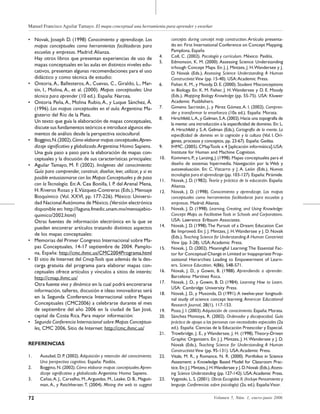 Manuel Francisco Aguilar Tamayo. El mapa conceptual una herramienta para aprender y enseñar
72 Volumen 5, Núm. 1, enero-junio 2006
• Novak, Joseph D. (1998) Conocimiento y aprendizaje. Los
mapas conceptuales como herramientas facilitadoras para
escuelas y empresas. Madrid:Alianza.
Hay otros libros que presentan experiencias de uso de
mapas conceptuales en las aulas en distintos niveles edu-
cativos, presentan algunas recomendaciones para el uso
didáctico y como técnica de estudio:
• Ontoria, A., Ballesteros, A., Cuevas, C., Giraldo, L., Mar-
tín, I., Molina, A., et al. (2000). Mapas conceptuales: Una
técnica para aprender (10 ed.). España: Narcea.
• Ontoria Peña,A., Molina Rubio,A., y Luque Sánchez, Á.
(1996). Los mapas conceptuales en el aula. Argentina: Ma-
gisterio del Río de la Plata.
Un texto que guía la elaboración de mapas conceptuales,
discute sus fundamentos teóricos e introduce algunos ele-
mentos de análisis desde la perspectiva sociocultural.
• Boggino,N.(2002).Cómo elaborar mapas conceptuales.Apren-
dizaje significativo y globalizado.Argentina:Homo Sapiens.
Una guía paso a paso para la elaboración de mapas con-
ceptuales y la discusión de sus características principales:
• Aguilar Tamayo, M. F. (2002). Imágenes del conocimiento:
Guía para comprender, construir, diseñar, leer, utilizar, y si es
posible entusiasmarse con los Mapas Conceptuales y de paso
con la Tecnología. En:A. Cea Bonilla, I. P. del Arenal Mena,
H. Riveros Rosas y E.Vázquez-Contreras (Eds.), Mensaje
Bioquímico (Vol. XXVI, pp. 177-226). México: Universi-
dad NacionalAutónoma de México.(Versión electrónica
disponible en: http://laguna.fmedic.unam.mx/mensajebio-
quimico/2002.html)
Otras fuentes de información electrónica en la que se
pueden encontrar artículos tratando distintos aspectos
de los mapas conceptuales:
• Memorias del Primer Congreso Internacional sobre Ma-
pas Conceptuales, 14-17 septiembre de 2004. Pamplo-
na, España: http://cmc.ihmc.us/CMC2004Programa.html
• El sitio de Internet del CmapTools que además de la des-
carga gratuita del programa para elaborar mapas con-
ceptuales ofrece artículos y vínculos a sitios de interés:
http://cmap.ihmc.us/
Otra fuente viva y dinámica en la cual podrá encontrarse
información, talleres, discusión e ideas innovadoras será
en la Segunda Conferencia Internacional sobre Mapas
Conceptuales (CMC2006) a celebrarse durante el mes
de septiembre del año 2006 en la ciudad de San José,
capital de Costa Rica. Para mayor información:
• Segunda Conferencia Internacional sobre Mapas Conceptua-
les, CMC 2006, Sitio de Internet: http://cmc.ihmc.us/
REFERENCIAS
1. Ausubel, D. P. (2002). Adquisición y retención del conocimiento.
Una perspectiva cognitiva. España: Paidós.
2. Boggino,N.(2002).Cómo elaborar mapas conceptuales.Apren-
dizaje significativo y globalizado.Argentina: Homo Sapiens.
3. Cañas,A. J., Carvalho, M.,Arguedas, M., Leake, D. B., Maguit-
man, A., y Reichherzer, T. (2004). Mining the web to suggest
concepts during concept map construction.Artículo presenta-
do en: First International Conference on Concept Mapping,
Pamplona, España
4. Coll, C. (2002). Psicología y currículum. México: Paidós.
5. Edmonson, K. M. (2000). Assessing Science Understanding
trhough Concept Maps. En: J. J. Mintzes, J. H.Wandersee y J.
D. Novak (Eds.), Assessing Science Understanding. A Human
Constructivist View (pp. 15-40). USA:Academic Press.
6. Fisher, K. M., y Moody, D. E. (2000). Student Misconceptions
in Biology. En: K. M. Fisher, J. H.Wandersee y D. E. Moody
(Eds.), Mapping Biology Knowledge (pp. 55-75). USA: Kluwer
Academic Pusblishers.
7. Gimeno Sacristán, J., y Pérez Gómez,A. I. (2002). Compren-
der y transformar la enseñanza (10a ed.). España: Morata.
8. Hirschfeld,L.A.,y Gelman,S.A.(2002).Hacia una topografía de
la mente: una introducción a la especificidad de dominio. En: L.
A. Hirschfeld y S.A. Gelman (Eds.), Cartografía de la mente. La
especificidad de dominio en la cognición y la cultura (Vol. I. Orí-
genes, procesos y conceptos, pp. 23-67). España: Gedisa.
9. IHMC.(2005). CMapTools v.4 [aplicación informática].USA:
Institute for Human and Machine Cognition.
10. Kommers,P.,y Lanzing,J.(1998).Mapas conceptuales para el
diseño de sistemas hipermedia. Navegación por la Web y
autoevaluación. En: C. Vizcarro y J. A. León (Eds.), Nuevas
tecnologías para el aprendizaje (pp. 103-127). España: Pirámide.
11. Novak, J. D. (1982). Teoría y práctica de la educación. España:
Alianza.
12. Novak, J. D. (1998). Conocimiento y aprendizaje. Los mapas
conceptuales como herramientas facilitadoras para escuelas y
empresas. Madrid:Alianza.
13. Novak, J. D. (1998). Learning, Creating, and Using Knowledge:
Concept Maps as FacilitativeTools in Schools and Corporations.
USA: Lawrence Erlbaum Associates.
14. Novak, J. D. (1998).The Pursuit of a Dream: Education Can
Be Improved. En: J. J. Mintzes, J. H.Wandersee y J. D. Novak
(Eds.),Teaching Science for Understanding.A Human Constrivist
View (pp. 3-28). USA:Academic Press.
15. Novak, J. D. (2002). Meaningful Learning:The Essential Fac-
tor for Conceptual Change in Limited or Inappopriate Prop-
ositional Hierarchies Leading to Empowerment of Learn-
ers. Science Education, 4(86), 548-571.
16. Novak, J. D., y Gowin, B. (1988). Aprendiendo a aprender.
Barcelona: Martínez Roca.
17. Novak, J. D., y Gowin, B. D. (1984). Learning How to Learn.
USA: Cambridge University Press.
18. Novak, J. D., y Musonda, D. (1991).A twelve-year longitudi-
nal study of science concept learning. American Educational
Research Journal, 28(1), 117-153.
19. Pozo, J. I. (2003). Adquisición de conocimiento. España: Morata.
20. Sánchez Montoya, R. (2002). Ordenador y discapacidad. Guía
práctica de apoyo a las personas con necesidades especiales (2a
ed.). España: Ciencias de la Educación Preescolar y Especial.
21. Trowbridge, J. E., y Wandersee, J. H. (1998).Theory-Driven
Graphic Organizers. En: J. J. Mintzes, J. H.Wandersee y J. D.
Novak (Eds.), Teaching Science for Understanding. A Human
Constructivist View (pp. 95-131). USA:Academic Press.
22. Vitale, M. R., y Romance, N. R. (2000). Portfolios in Science
Assesment: a Knowledge Based Model for Classroom Prac-
tice.En:J.J.Mintzes,J.H.Wandersee y J.D.Novak (Eds.),Assess-
ing Science Understanding (pp. 127-142). USA:Academic Press.
23. Vygotski, L. S. (2001). Obras Escogidas II. (Incluye Pensamiento y
lenguaje. Conferencias sobre psicología) (2a. ed.). España:Visor.
 