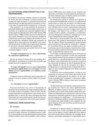 Manuel Francisco Aguilar Tamayo. El mapa conceptual una herramienta para aprender y enseñar
64 Volumen 5, Núm. 1, enero-junio 2006
LA LECTURA DEL MAPA CONCEPTUALY LAS
PROPOSICIONES
En la figura 2 se presenta mediante números la secuencia
de lectura del mapa conceptual. La lectura comienza del
concepto de mayor jerarquía y la secuencia de lectura está
determinada por las ligas que unen los conceptos. La lectu-
ra del mapa conceptual produce proposiciones o enunciados.
Una proposición es un tipo particular de enunciado al
que puede adjudicársele un valor de verdad, mientras que un
enunciado, es en general, una expresión lingüística que no
siempre puede ser calificada como cierta o falsa. Novak (1998;
Novak y Gowin, 1988) considera que el conocimiento cien-
tífico puede entenderse como una estructura compleja de
proposiciones, por lo que el objetivo del científico es cons-
truir proposiciones verdaderas. Desde esta perspectiva, el
progreso de la ciencia podría ser considerado como el pro-
ceso de demostrar la validez de las proposiciones contenidas
en una teoría y descartar aquellas que resulten falsas.
Una de las proposiciones que pueden leerse en el mapa
conceptual (Figuras 1 y 2) es:
“El mapa conceptual tiene por objeto representar
las relaciones significativas”
En caso de hacerse la lectura de la ruta completa, del 1
al 8 (Figura 2), se obtienen un conjunto de enunciados que
pueden leerse de la siguiente forma:
“El mapa conceptual tiene por objeto representar
las relaciones significativas entre conceptos. Los con-
ceptos expresan regularidades entre objetos y acon-
tecimientos”
En algunos casos es posible hacer lecturas parciales, por
ejemplo si se lee la secuencia 5-6 de la figura 2 la proposi-
ción es:
“Los conceptos expresan regularidades”
El proceso de lectura, tal y como se ha explicado, ha
destacado ciertos elementos del mapa conceptual, ellos son:
el concepto, las ligas y las palabras o frase de enlace. Son ele-
mentos presentes en las proposiciones y que cuando son or-
ganizados bajo la técnica del mapa conceptual permiten
representar estructuras proposicionales, siendo ésta una ma-
nera concebir la organización del conocimiento científico.
TEORÍA DEL MAPA CONCEPTUAL
El concepto
Los conceptos son aquellas representaciones mentales que
permiten al sujeto reconocer y/o clasificar eventos y obje-
tos. La externalización de esta representación mental se hace
mediante símbolos, tales como las palabras, señas o dibujos.
Novak (1998) explica que la palabra es una “etiqueta” que
representa al concepto, así la representación que las perso-
nas tienen sobre las cosas y los hechos pueden ser nombra-
das y comunicadas mediante el lenguaje.
Un ejemplo para explicar lo anterior es el siguiente. Si
una persona lee la palabra silla, se provoca una represtación
mental sobre un cierto tipo de objeto, con determinadas
funciones y características.A pesar de ser una representa-
ción individual, ésta es social y culturalmente compartida,
tanto por el contexto, como por el origen social y cultural
del lenguaje y del objeto al que se refiere la palabra. El
concepto de silla es estable y compartido y su externaliza-
ción es posible gracias a la palabra o “etiqueta” que se le da
a dicha representación interna (Vygotski, 2001).
Ahora bien, si se lee la palabra chair, que en inglés es la
palabra para silla ¿cambia la representación mental de esa
clase de objetos? Desde esta perspectiva resulta evidente
que el concepto de silla puede ser nombrado o “etiqueta-
do” de distintas formas. Los signos acordados social y cul-
turalmente y que sirven de etiquetas, requieren del concepto.
El uso de la palabra implica el reconocimiento de una regula-
ridad, una generalización sobre las cosa.
Los conceptos son generalizaciones que se construyen de
eventos u objetos en particular y sirven para comprender
otros eventos similares.Así por ejemplo el concepto de silla
puede referirse a o una silla en específico o referirse a todos
los objetos cuyas características son los hacen ser parte de
una misma clase de objetos; las sillas. El significado del con-
cepto depende de una red de conceptos, en la figura 1
puede apreciarse un ejemplo de ello, el significado del con-
cepto de mapa conceptual depende de los demás conceptos
y su relaciones.
La distinción entre la etiqueta-palabra y concepto es muy
importante en educación, pues revela que muchos de los
problemas de comprensión de los alumnos no son sola-
mente un problema de “vocabulario” o de conocer “defini-
ciones”, Novak (1998) lo explica la importancia al respecto
de la siguiente forma:
“Es importante que los profesores y administradores ten-
gan presente que viven en una cultura significativamente
diferente, en algunos aspectos, de la de sus alumnos y su-
bordinados, por lo que la misma palabra puede tener signi-
ficados muy diferentes para cada persona, razón por la que
subrayamos la necesidad constante de que el profesor y el
aprendiz negocien los significados (…) Es frecuente que el
alumno no entienda al profesor porque éste emplea una o
más palabras que aquél identifica como etiquetas de con-
ceptos distintos de los que el profesor pretende expresar”
(Novak 1998:60-61).
Considerado lo anterior, destaca la importancia de una
herramienta como el mapa conceptual cuya función, entre
otras, es la de negociar y construir significados. El uso efectivo
de la herramienta implica el abandono de estrategias de en-
señanza y aprendizaje sustentadas en el aprendizaje memo-
 
