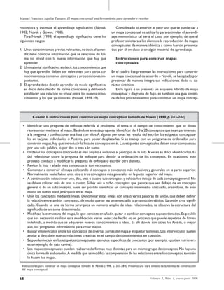 Manuel Francisco Aguilar Tamayo. El mapa conceptual una herramienta para aprender y enseñar
68 Volumen 5, Núm. 1, enero-junio 2006
Considerado lo anterior, el peor uso que se puede dar a
un mapa conceptual es utilizarlo para estimular el aprendi-
zaje memorístico tal sería el caso, por ejemplo, de que el
profesor solicitara a los alumnos la reproducción de mapas
conceptuales de manera idéntica a como fueron presenta-
dos por él en clase o en algún material de aprendizaje.
Instrucciones para construir mapas
conceptuales
En el cuadro I se presentan las instrucciones para construir
un mapa conceptual de acuerdo a Novak, se ha optado por
presentar de manera íntegra sus indicaciones dado su ca-
rácter sintético.
En la figura 6 se presenta un esquema híbrido de mapa
conceptual y diagrama de flujo, es también una guía sintéti-
ca de los procedimientos para construir un mapa concep-
reconozca y estimule el aprendizaje significativo (Novak,
1982; Novak y Gowin, 1988).
Para Novak (1998) el aprendizaje significativo tiene los
siguientes rasgos:
1. Unos conocimientos previos relevantes,es decir,el apren-
diz debe conocer información que se relacione de for-
ma no trivial con la nueva información que hay que
aprender.
2. Un material significativo,es decir,los conocimientos que
hay que aprender deben ser relevantes para otros co-
nocimientos y contener conceptos y proposiciones im-
portantes.
3. El aprendiz debe decidir aprender de modo significativo,
es decir, debe decidir de forma consciente y deliberada
establecer una relación no trivial entre los nuevos cono-
cimientos y los que ya conoce». (Novak, 1998:39).
Cuadro I. Instrucciones para construir un mapa conceptualTomado de Novak (1998,p.283-284)
• Identificar una pregunta de enfoque referida al problema, el tema o el campo de conocimiento que se desea
representar mediante el mapa. Basándose en esta pregunta, identificar de 10 a 20 conceptos que sean pertinentes
a la pregunta y confeccionar una lista con ellos.A algunas personas les resulta útil escribir las etiquetas conceptua-
les en tarjetas individuales o Post-its, para poder desplazarlas. Si se trabaja con un programa de ordenador para
construir mapas, hay que introducir la lista de conceptos en él. Las etiquetas conceptuales deben estar compuestas
por una sola palabra, o por dos o tres a lo sumo.
• Ordenar los conceptos colocando el más amplio e inclusivo al principio de la lista.A veces es difícil identificarlos.Es
útil reflexionar sobre la pregunta de enfoque para decidir la ordenación de los conceptos. En ocasiones, este
proceso conduce a modificar la pregunta de enfoque o escribir otra distinta.
• Revisar la lista y añadir más conceptos si son necesarios.
• Comenzar a construir el mapa colocando el concepto o conceptos más inclusivos y generales en la parte superior.
Normalmente suele haber uno, dos o tres conceptos más generales en la parte superior del mapa.
• A continuación, seleccionar uno, dos, tres o cuatro subconceptos y colocarlos debajo de cada concepto general. No
se deben colocar más de tres o cuatro. Si hay seis u ocho conceptos que parece que van debajo de un concepto
general o de un subconcepto, suele ser posible identificar un concepto intermedio adecuado, creándose, de este
modo un nuevo nivel jerárquico en el mapa.
• Unir los conceptos mediante líneas. Denominar estas líneas con una o varias palabras de unión, que deben definir
la relación entre ambos conceptos, de modo que se lea un enunciado o proposición válidos. La unión crea signifi-
cado. Cuando se une de forma jerárquica un número amplio de ideas relacionadas, se observa la estructura del
significado de un tema determinado.
• Modificar la estructura del mapa, lo que consiste en añadir, quitar o cambiar conceptos supraordenados. Es posible
que sea necesario realizar esta modificación varias veces; de hecho es un proceso que puede repetirse de forma
indefinida, a medida que se adquieren nuevos conocimientos o ideas. Es ahí donde son útiles los Post-its, o mejor
aún, los programas informáticos para crear mapas.
• Buscar intervínculos entre los conceptos de diversas partes del mapa y etiquetar las líneas. Los intervínculos suelen
ayudar a descubrir nuevas relaciones creativas en el campo de conocimientos en cuestión.
• Se pueden incluir en las etiquetas conceptuales ejemplos específicos de conceptos (por ejemplo, «golden retriever»
es un ejemplo de raza canina).
• Los mapas conceptuales pueden realizarse de formas muy distintas para un mismo grupo de conceptos.No hay una
única forma de elaborarlos.A medida que se modifica la comprensión de las relaciones entre los conceptos,también
lo hacen los mapas.
Instrucciones para construir un mapa conceptual tomado de Novak (1998, p. 283-284). Presenta una clara síntesis de la técnica de construcción
del mapa conceptual.
 