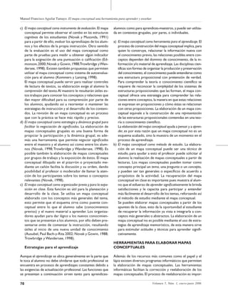 Manuel Francisco Aguilar Tamayo. El mapa conceptual una herramienta para aprender y enseñar
70 Volumen 5, Núm. 1, enero-junio 2006
c) El mapa conceptual como instrumento de evaluación. El mapa
conceptual permite observar el cambio en las estructuras
cognitivas de los estudiantes (Novak y Musonda, 1991)
para a partir de ello, evaluar los aprendizajes de los alum-
nos y los efectos de la propia instrucción. Otro sentido
de la evaluación es el uso del mapa conceptual como
parte de pruebas para medir u obtener algún indicador
para la asignación de una puntuación o calificación (Ed-
monson,2000;Novak y Gowin,1988;Trowbridge yWan-
dersee, 1998). Existen también propuestas que permiten
utilizar el mapa conceptual como sistema de autoevalua-
ción para el alumno (Kommers y Lanzing, 1998).
El mapa conceptual puede servir para realizar controles
de lectura de textos, su elaboración exige al alumno la
comprensión del texto.Al maestro le resultarán útiles es-
tos trabajos para conocer los conceptos y relaciones que
dan mayor dificultad para su comprensión por parte de
los alumnos, ayudando así a reorientar o mantener las
estrategias de instrucción y el desarrollo de los conteni-
dos. La revisión de un mapa conceptual es un proceso
que con la práctica se hace más rápido y preciso.
d) El mapa conceptual como estrategia y dinámica grupal para
facilitar la negociación de significados. La elaboración de
mapas conceptuales grupales es una buena forma de
propiciar la participación y la dinámica grupal, es ade-
más una herramienta que permite negociar significados
entre el maestro y el alumno así como entre los alum-
nos (Novak, 1998;Trowbridge y Wandersee, 1998). Es
posible también la elaboración de mapas conceptuales
por grupos de trabajo y la exposición de éstos. El mapa
conceptual dibujado en el pizarrón o proyectado me-
diante un cañón facilita la discusión y su orden, dando
posibilidad al profesor o moderador de llamar la aten-
ción de los participantes sobre los temas o conceptos
relevantes (Novak, 1998).
c) El mapa conceptual como organizador previo y para la expo-
sición en clase. Esta función es útil para la planeación y
desarrollo de la clase. Se utiliza un mapa conceptual
elaborado con los conceptos más generales del tema,
esto permite que el esquema sirva como puente con-
ceptual entre lo que el alumno sabe (conocimientos
previos) y el nuevo material a aprender. Los organiza-
dores ayudan para dar lógica a los nuevos conocimien-
tos que se presentan a los alumnos, por ello deben pre-
sentarse antes de comenzar la instrucción, resultando
útiles al inicio de una nueva unidad de conocimiento
(Ausubel, Paul Bach-y-Rita 2002; Novak y Gowin, 1988;
Trowbridge y Wandersee, 1998).
Estrategias para el aprendizaje
Aunque el aprendizaje se ubica generalmente en la parte que
le toca al alumno no debe olvidarse que todo profesional se
encuentra en procesos de aprendizajes constantes debido a
las exigencias de actualización profesional. Las funciones que
se presentan a continuación sirven tanto para aprendices-
alumnos como para aprendices-maestros, y puede ser utiliza-
da en contextos grupales, por pares, o individuales.
a) El mapa conceptual como herramienta para el aprendizaje. El
proceso de construcción del mapa conceptual implica, para
quien lo construye, relacionar la información nueva con
el conocimiento previo, las relaciones posibles entre con-
ceptos dependen del dominio de conocimiento, de la in-
formación y/o material de aprendizaje. Las disciplinas cien-
tíficas son formas de organizar la producción y preservación
del conocimiento, el conocimiento puede entenderse como
una estructura proposicional con pretensión de verdad.
Para comprender la teoría o conocimiento científico se
requiere de reconocer la complejidad de los sistemas de
estructuras proposicionales que las forman, el mapa con-
ceptual ofrece una estrategia para comprender las rela-
ciones entre conceptos, la manera en que estas relaciones
se expresan en proposiciones y cómo éstas se relacionan
con otras proposiciones. La elaboración de un mapa con-
ceptual equivale a la construcción de una representación
de las estructuras proposicionales contenidas en una teo-
ría o conocimiento científico.
La elaboración del mapa conceptual ayuda a pensar y a apren-
der, es por esta razón que un mapa conceptual no es un
esquema acabado, sino la muestra de un momento en el
proceso de aprendizaje.
b) El mapa conceptual como método de estudio. La elabora-
ción de un mapa conceptual puede ser una técnica de
estudio, para ayudar a esto el profesor puede solicitar al
alumno la realización de mapas conceptuales a partir de
lecturas. Los mapas conceptuales pueden tomar como
concepto principal un tema, una pregunta o un concepto,
y pueden ser tan generales o específicos de acuerdo a
propósitos de la actividad. La recuperación del mapa
conceptual en clase es importante pues muestra al alum-
no que el esfuerzo de aprender significativamente le brinda
satisfacciones y le capacita para participar y entender
más fácilmente el desarrollo de los temas, reforzando así
el método de estudio mediante el mapa conceptual.
Se pueden elaborar mapas conceptuales a partir de los
apuntes de la clase, esto da la oportunidad al estudiante
de recuperar la información ya vista e integrarla a con-
ceptos más generales o abstractos. La elaboración de un
mapa conceptual no es posible mediante el uso de estra-
tegias de aprendizaje memorístico, de esta manera sirve
para estimular actitudes y técnicas para aprender signifi-
cativamente.
HERRAMIENTAS PARA ELABORAR MAPAS
CONCEPTUALES
Además de los recursos más comunes como el papel y el
lápiz existen diversos programas informáticos que permiten
la elaboración de mapas conceptuales. Las herramientas
informáticas facilitan la corrección y reelaboración de los
mapas conceptuales.El proceso de reelaboración es impor-
 