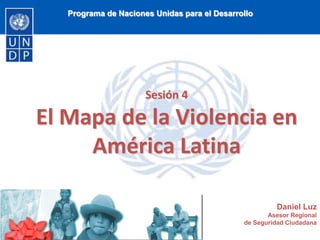 Programa de Naciones Unidas para el Desarrollo
Sesión 4
El Mapa de la Violencia en
América Latina
Daniel Luz
Asesor Regional
de Seguridad Ciudadana
 