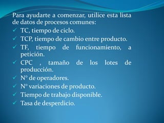 Para ayudarte a comenzar, utilice esta lista
de datos de procesos comunes:
 TC, tiempo de ciclo.
 TCP, tiempo de cambio entre producto.
 TF, tiempo de funcionamiento, a
petición.
 CPC , tamaño de los lotes de
producción.
 N° de operadores.
 N° variaciones de producto.
 Tiempo de trabajo disponible.
 Tasa de desperdicio.
 