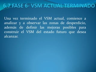 Una vez terminado el VSM actual, comience a
analizar y a observar las zonas de desperdicio,
además de definir las mejoras posibles para
construir el VSM del estado futuro que desea
alcanzar.
 