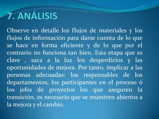 Observe en detalle los flujos de materiales y los
flujos de información para darse cuenta de lo que
se hace en forma eficiente y de lo que por el
contrario no funciona tan bien. Esta etapa que es
clave , saca a la luz los desperdicios y las
oportunidades de mejora. Por tanto, implicar a las
personas adecuadas: los responsables de los
departamentos, los participantes en el proceso ó
los jefes de proyectos los que aseguren la
transición, es necesario que se muestren abiertos a
la mejora y el cambio.
 
