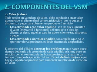 2.1 Valor (value)
Toda acción en la cadena de valor, debe conducir a crear valor
que percibe el cliente final como satisfacción por lo que está
dispuesto a pagar para obtener un producto ó servicio.
 Las actividades con valor añadido son las que aumentan
el valor (mercantil ó funcional) del producto a ojos del
cliente, es decir, aquellas para las que el cliente está dispuesto
a pagar.
 Las actividades sin valor añadido son aquellas que no le
aportan valor al producto, es decir, fuentes de desperdicio .
El objetivo del VSM es detectar los problemas que hacen que el
tiempo dedicado a la creación de valor añadido sea muy poco en
relación con el conjunto de las horas previstas para realizar un
trabajo (tiempo de ejecución ó Lead Time), definir mejoras que
hay que aportar al proceso para aumentar su relación de creación
de valor.
 